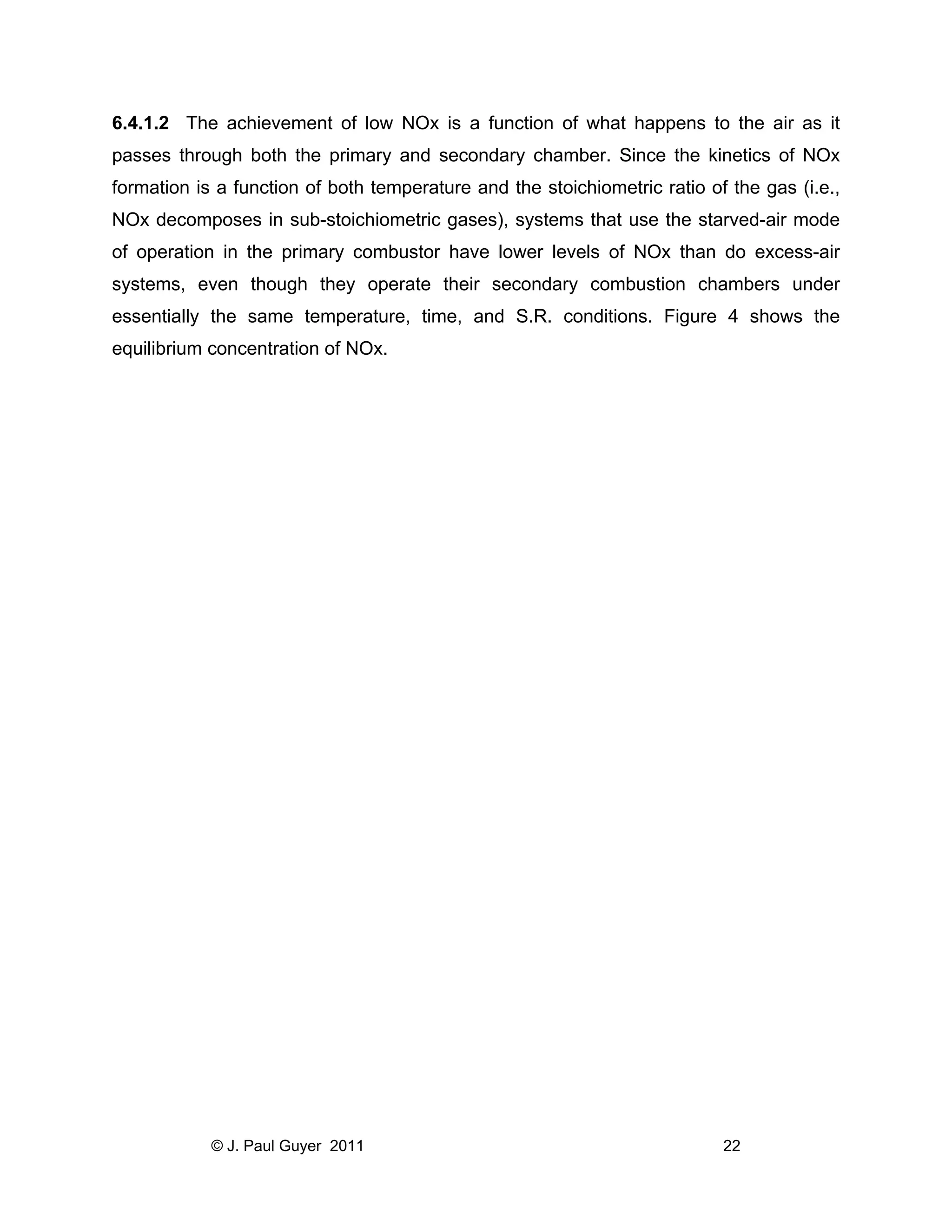 6.4.1.2 The achievement of low NOx is a function of what happens to the air as it
passes through both the primary and secondary chamber. Since the kinetics of NOx
formation is a function of both temperature and the stoichiometric ratio of the gas (i.e.,
NOx decomposes in sub-stoichiometric gases), systems that use the starved-air mode
of operation in the primary combustor have lower levels of NOx than do excess-air
systems, even though they operate their secondary combustion chambers under
essentially the same temperature, time, and S.R. conditions. Figure 4 shows the
equilibrium concentration of NOx.

© J. Paul Guyer 2011

22

 