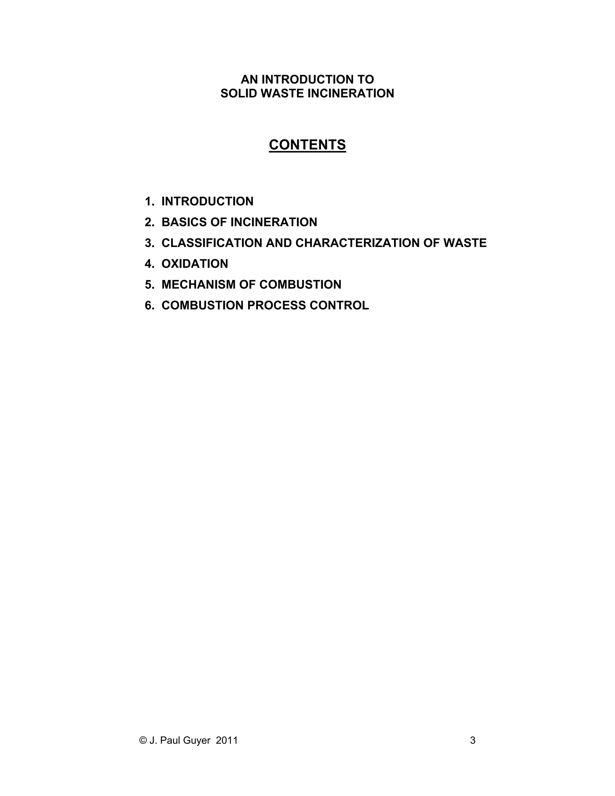 AN INTRODUCTION TO
SOLID WASTE INCINERATION

CONTENTS

1. INTRODUCTION
2. BASICS OF INCINERATION
3. CLASSIFICATION AND CHARACTERIZATION OF WASTE
4. OXIDATION
5. MECHANISM OF COMBUSTION
6. COMBUSTION PROCESS CONTROL

© J. Paul Guyer 2011

3

 