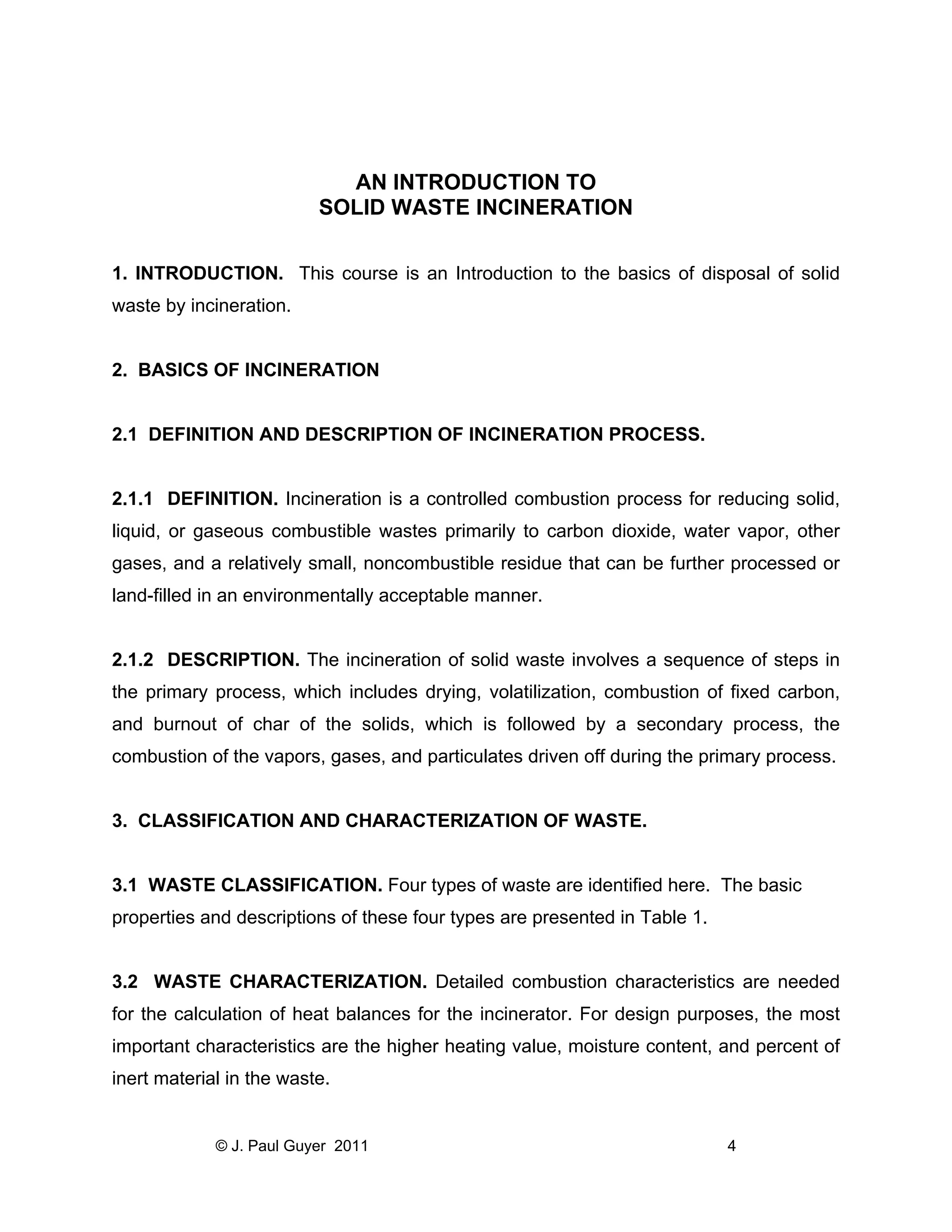 AN INTRODUCTION TO
SOLID WASTE INCINERATION
1. INTRODUCTION. This course is an Introduction to the basics of disposal of solid
waste by incineration.

2. BASICS OF INCINERATION

2.1 DEFINITION AND DESCRIPTION OF INCINERATION PROCESS.

2.1.1 DEFINITION. Incineration is a controlled combustion process for reducing solid,
liquid, or gaseous combustible wastes primarily to carbon dioxide, water vapor, other
gases, and a relatively small, noncombustible residue that can be further processed or
land-filled in an environmentally acceptable manner.

2.1.2 DESCRIPTION. The incineration of solid waste involves a sequence of steps in
the primary process, which includes drying, volatilization, combustion of fixed carbon,
and burnout of char of the solids, which is followed by a secondary process, the
combustion of the vapors, gases, and particulates driven off during the primary process.

3. CLASSIFICATION AND CHARACTERIZATION OF WASTE.

3.1 WASTE CLASSIFICATION. Four types of waste are identified here. The basic
properties and descriptions of these four types are presented in Table 1.

3.2 WASTE CHARACTERIZATION. Detailed combustion characteristics are needed
for the calculation of heat balances for the incinerator. For design purposes, the most
important characteristics are the higher heating value, moisture content, and percent of
inert material in the waste.

© J. Paul Guyer 2011

4

 
