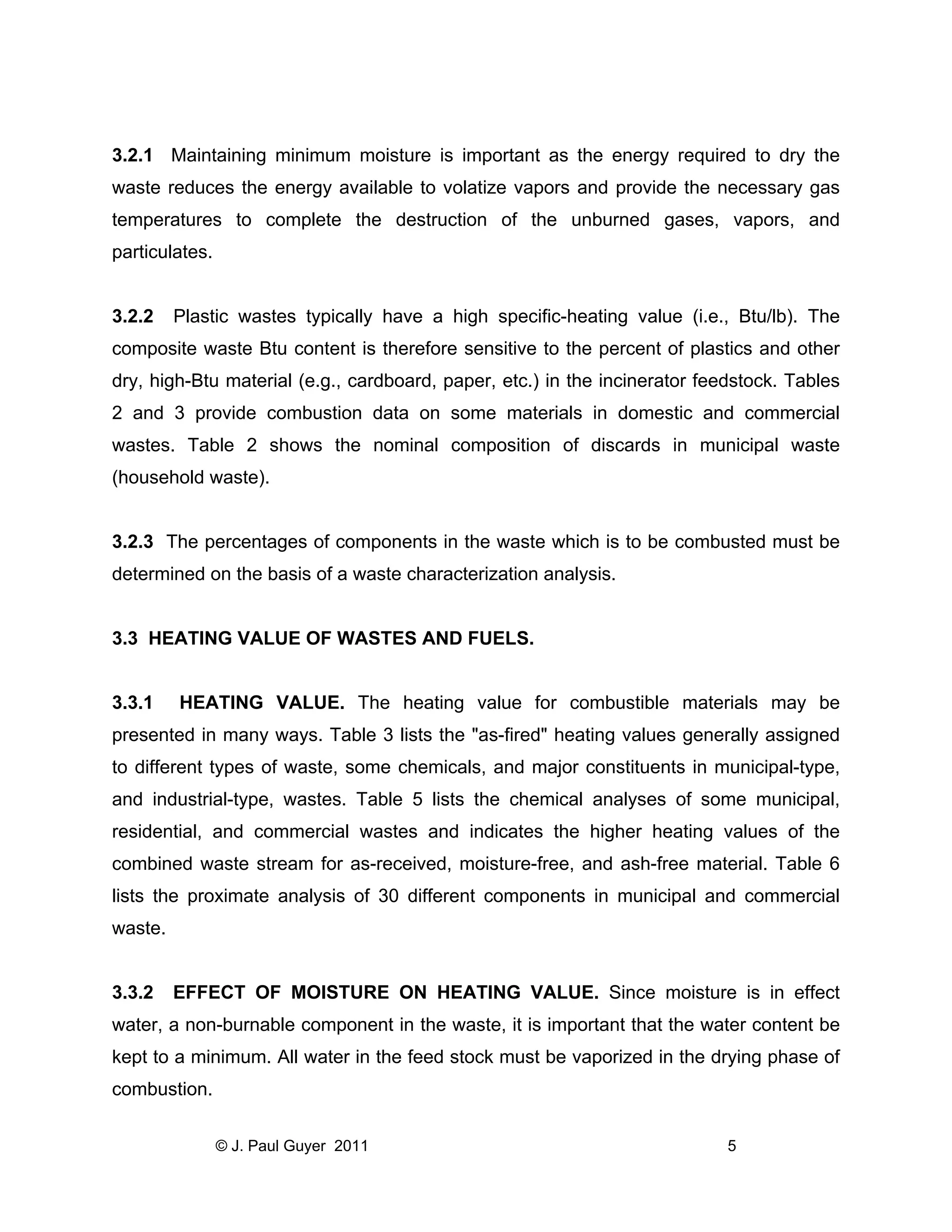 3.2.1 Maintaining minimum moisture is important as the energy required to dry the
waste reduces the energy available to volatize vapors and provide the necessary gas
temperatures to complete the destruction of the unburned gases, vapors, and
particulates.

3.2.2

Plastic wastes typically have a high specific-heating value (i.e., Btu/lb). The

composite waste Btu content is therefore sensitive to the percent of plastics and other
dry, high-Btu material (e.g., cardboard, paper, etc.) in the incinerator feedstock. Tables
2 and 3 provide combustion data on some materials in domestic and commercial
wastes. Table 2 shows the nominal composition of discards in municipal waste
(household waste).

3.2.3 The percentages of components in the waste which is to be combusted must be
determined on the basis of a waste characterization analysis.

3.3 HEATING VALUE OF WASTES AND FUELS.

3.3.1

HEATING VALUE. The heating value for combustible materials may be

presented in many ways. Table 3 lists the "as-fired" heating values generally assigned
to different types of waste, some chemicals, and major constituents in municipal-type,
and industrial-type, wastes. Table 5 lists the chemical analyses of some municipal,
residential, and commercial wastes and indicates the higher heating values of the
combined waste stream for as-received, moisture-free, and ash-free material. Table 6
lists the proximate analysis of 30 different components in municipal and commercial
waste.

3.3.2

EFFECT OF MOISTURE ON HEATING VALUE. Since moisture is in effect

water, a non-burnable component in the waste, it is important that the water content be
kept to a minimum. All water in the feed stock must be vaporized in the drying phase of
combustion.
© J. Paul Guyer 2011

5

 