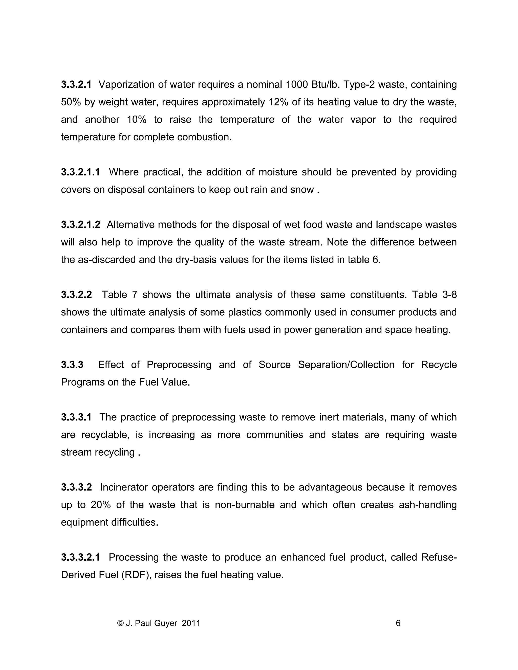 3.3.2.1 Vaporization of water requires a nominal 1000 Btu/lb. Type-2 waste, containing
50% by weight water, requires approximately 12% of its heating value to dry the waste,
and another 10% to raise the temperature of the water vapor to the required
temperature for complete combustion.

3.3.2.1.1 Where practical, the addition of moisture should be prevented by providing
covers on disposal containers to keep out rain and snow .

3.3.2.1.2 Alternative methods for the disposal of wet food waste and landscape wastes
will also help to improve the quality of the waste stream. Note the difference between
the as-discarded and the dry-basis values for the items listed in table 6.

3.3.2.2 Table 7 shows the ultimate analysis of these same constituents. Table 3-8
shows the ultimate analysis of some plastics commonly used in consumer products and
containers and compares them with fuels used in power generation and space heating.

3.3.3

Effect of Preprocessing and of Source Separation/Collection for Recycle

Programs on the Fuel Value.

3.3.3.1 The practice of preprocessing waste to remove inert materials, many of which
are recyclable, is increasing as more communities and states are requiring waste
stream recycling .

3.3.3.2 Incinerator operators are finding this to be advantageous because it removes
up to 20% of the waste that is non-burnable and which often creates ash-handling
equipment difficulties.

3.3.3.2.1 Processing the waste to produce an enhanced fuel product, called RefuseDerived Fuel (RDF), raises the fuel heating value.

© J. Paul Guyer 2011

6

 