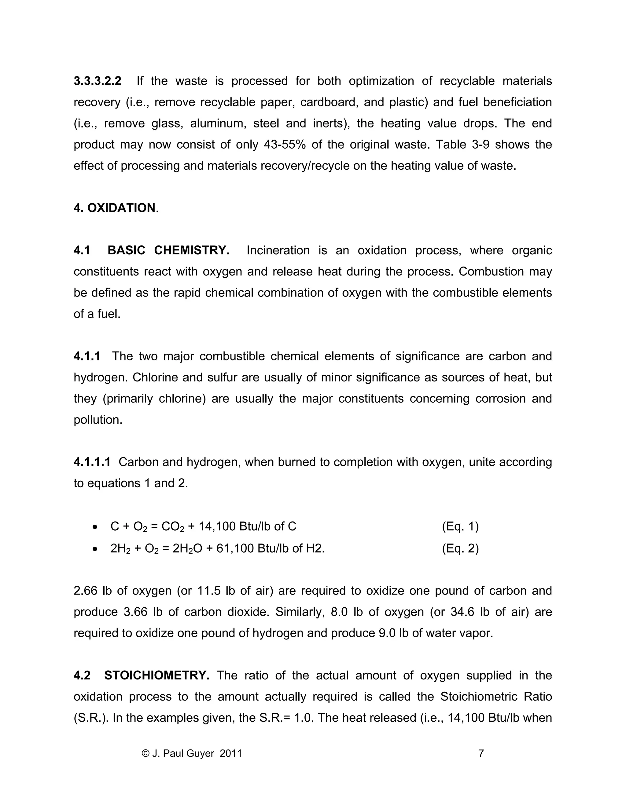 3.3.3.2.2

If the waste is processed for both optimization of recyclable materials

recovery (i.e., remove recyclable paper, cardboard, and plastic) and fuel beneficiation
(i.e., remove glass, aluminum, steel and inerts), the heating value drops. The end
product may now consist of only 43-55% of the original waste. Table 3-9 shows the
effect of processing and materials recovery/recycle on the heating value of waste.

4. OXIDATION.

4.1

BASIC CHEMISTRY.

Incineration is an oxidation process, where organic

constituents react with oxygen and release heat during the process. Combustion may
be defined as the rapid chemical combination of oxygen with the combustible elements
of a fuel.

4.1.1 The two major combustible chemical elements of significance are carbon and
hydrogen. Chlorine and sulfur are usually of minor significance as sources of heat, but
they (primarily chlorine) are usually the major constituents concerning corrosion and
pollution.

4.1.1.1 Carbon and hydrogen, when burned to completion with oxygen, unite according
to equations 1 and 2.
•

C + O2 = CO2 + 14,100 Btu/lb of C

(Eq. 1)

•

2H2 + O2 = 2H2O + 61,100 Btu/lb of H2.

(Eq. 2)

2.66 lb of oxygen (or 11.5 lb of air) are required to oxidize one pound of carbon and
produce 3.66 lb of carbon dioxide. Similarly, 8.0 lb of oxygen (or 34.6 lb of air) are
required to oxidize one pound of hydrogen and produce 9.0 lb of water vapor.

4.2

STOICHIOMETRY. The ratio of the actual amount of oxygen supplied in the

oxidation process to the amount actually required is called the Stoichiometric Ratio
(S.R.). In the examples given, the S.R.= 1.0. The heat released (i.e., 14,100 Btu/lb when
© J. Paul Guyer 2011

7

 