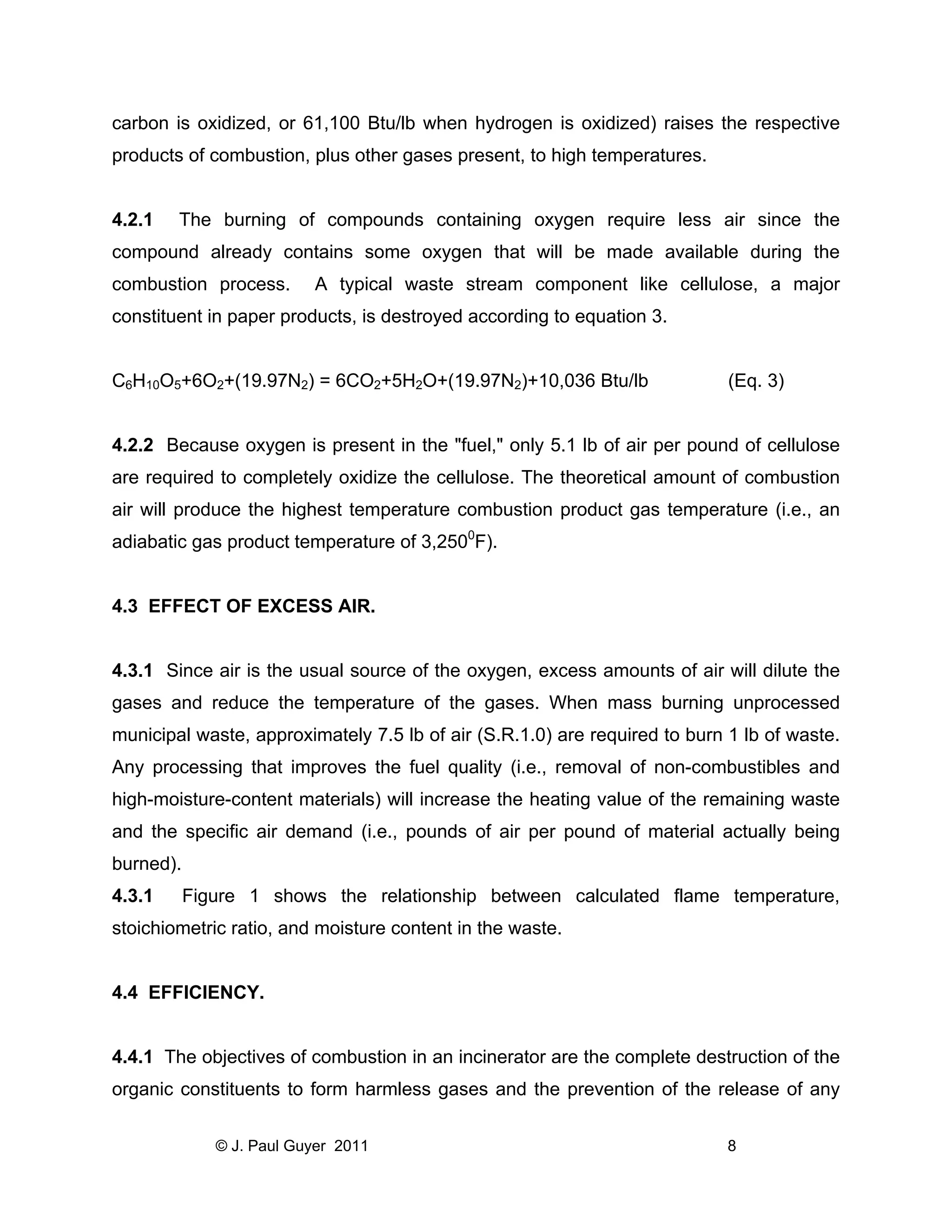 carbon is oxidized, or 61,100 Btu/lb when hydrogen is oxidized) raises the respective
products of combustion, plus other gases present, to high temperatures.

4.2.1

The burning of compounds containing oxygen require less air since the

compound already contains some oxygen that will be made available during the
combustion process.

A typical waste stream component like cellulose, a major

constituent in paper products, is destroyed according to equation 3.

C6H10O5+6O2+(19.97N2) = 6CO2+5H2O+(19.97N2)+10,036 Btu/lb

(Eq. 3)

4.2.2 Because oxygen is present in the "fuel," only 5.1 lb of air per pound of cellulose
are required to completely oxidize the cellulose. The theoretical amount of combustion
air will produce the highest temperature combustion product gas temperature (i.e., an
adiabatic gas product temperature of 3,2500F).

4.3 EFFECT OF EXCESS AIR.

4.3.1 Since air is the usual source of the oxygen, excess amounts of air will dilute the
gases and reduce the temperature of the gases. When mass burning unprocessed
municipal waste, approximately 7.5 lb of air (S.R.1.0) are required to burn 1 lb of waste.
Any processing that improves the fuel quality (i.e., removal of non-combustibles and
high-moisture-content materials) will increase the heating value of the remaining waste
and the specific air demand (i.e., pounds of air per pound of material actually being
burned).
4.3.1

Figure 1 shows the relationship between calculated flame temperature,

stoichiometric ratio, and moisture content in the waste.

4.4 EFFICIENCY.

4.4.1 The objectives of combustion in an incinerator are the complete destruction of the
organic constituents to form harmless gases and the prevention of the release of any
© J. Paul Guyer 2011

8

 