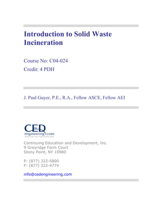 Introduction to Solid Waste
Incineration
Course No: C04-024
Credit: 4 PDH

J. Paul Guyer, P.E., R.A., Fellow ASCE, Fellow AEI

Continuing Education and Development, Inc.
9 Greyridge Farm Court
Stony Point, NY 10980
P: (877) 322-5800
F: (877) 322-4774
info@cedengineering.com

 