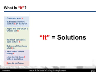 www.SolutionMarketingStrategies.com p2© 2009-2015
What is “it”?
What’s Happening What’s Needed
• Customers want it • Solutions make life easier
• Help customers• But most customers
can’t do it on their own
• Technology is increasingly complex and
customers lack in-house resources, time,
expertise
• Apple, IBM and Chuck e
Cheese sell it
• Each offers complete solutions to
customers…
Apple iPad ecosystem, IBM industry
solutions, Chuck e Cheese birthday
package • Provide discipline, rigor,
consistency – best
practices• Most tech companies
claim to have it
• Seems like everyone sells solutions today
• But none of them know
what it is
• But there’s not a common definition
• Sales thinks they’re
selling it…
• Many sales teams use the Solution Selling
methodology
• Help Marketing to work
with Sales
• Provide a solution
methodology for
Marketing
• …but they’re doing it
without Marketing.
• But Solution Selling does not provide
strategic guidance for Marketing
• It can be confusing • There’s little discipline around solutions
• Solution Marketing Blog,
Group, Consulting
“It” = Solutions
 