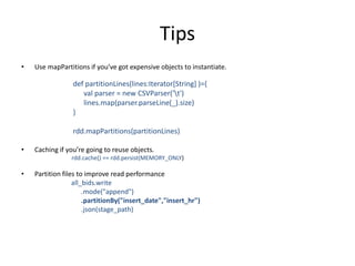 Tips
• Use mapPartitions if you’ve got expensive objects to instantiate.
def partitionLines(lines:Iterator[String] )={
val parser = new CSVParser('t')
lines.map(parser.parseLine(_).size)
}
rdd.mapPartitions(partitionLines)
• Caching if you’re going to reuse objects.
rdd.cache() == rdd.persist(MEMORY_ONLY)
• Partition files to improve read performance
all_bids.write
.mode("append")
.partitionBy("insert_date","insert_hr")
.json(stage_path)
 
