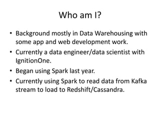 Who am I?
• Background mostly in Data Warehousing with
some app and web development work.
• Currently a data engineer/data scientist with
IgnitionOne.
• Began using Spark last year.
• Currently using Spark to read data from Kafka
stream to load to Redshift/Cassandra.
 