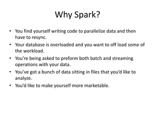 Why Spark?
• You find yourself writing code to parallelize data and then
have to resync.
• Your database is overloaded and you want to off load some of
the workload.
• You’re being asked to preform both batch and streaming
operations with your data.
• You’ve got a bunch of data sitting in files that you’d like to
analyze.
• You’d like to make yourself more marketable.
 