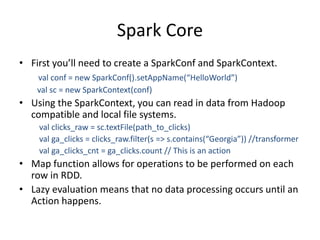 Spark Core
• First you’ll need to create a SparkConf and SparkContext.
val conf = new SparkConf().setAppName(“HelloWorld”)
val sc = new SparkContext(conf)
• Using the SparkContext, you can read in data from Hadoop
compatible and local file systems.
val clicks_raw = sc.textFile(path_to_clicks)
val ga_clicks = clicks_raw.filter(s => s.contains(“Georgia”)) //transformer
val ga_clicks_cnt = ga_clicks.count // This is an action
• Map function allows for operations to be performed on each
row in RDD.
• Lazy evaluation means that no data processing occurs until an
Action happens.
 