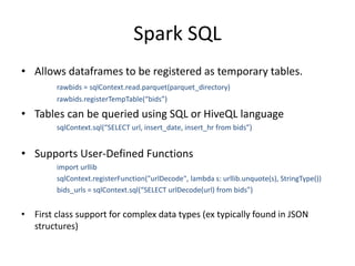 Spark SQL
• Allows dataframes to be registered as temporary tables.
rawbids = sqlContext.read.parquet(parquet_directory)
rawbids.registerTempTable(“bids”)
• Tables can be queried using SQL or HiveQL language
sqlContext.sql(“SELECT url, insert_date, insert_hr from bids”)
• Supports User-Defined Functions
import urllib
sqlContext.registerFunction("urlDecode", lambda s: urllib.unquote(s), StringType())
bids_urls = sqlContext.sql(“SELECT urlDecode(url) from bids”)
• First class support for complex data types (ex typically found in JSON
structures)
 