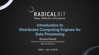 Milan – July 13 2016
Introduction to
Distributed Computing Engines for
Data Processing
Simone Robutti
Machine Learning Engineer at Radicalbit
@SimoneRobutti
 