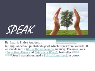 SPEAK By: Laurie Halse Anderson In 1999, Anderson published Speakwhich won several awards. It was made into a film of the same name in 2004. The novel was a New York Times and Publishers Weekly bestseller.[citation needed] Speak was also named a Printz Honor book in 2000.  