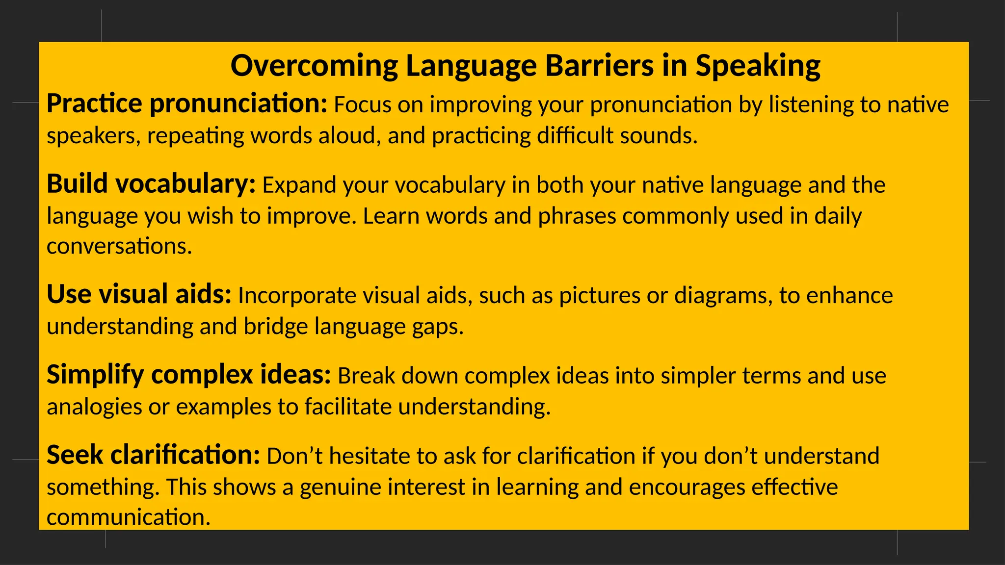 Overcoming Language Barriers in Speaking
Practice pronunciation: Focus on improving your pronunciation by listening to native
speakers, repeating words aloud, and practicing difficult sounds.
Build vocabulary: Expand your vocabulary in both your native language and the
language you wish to improve. Learn words and phrases commonly used in daily
conversations.
Use visual aids: Incorporate visual aids, such as pictures or diagrams, to enhance
understanding and bridge language gaps.
Simplify complex ideas: Break down complex ideas into simpler terms and use
analogies or examples to facilitate understanding.
Seek clarification: Don’t hesitate to ask for clarification if you don’t understand
something. This shows a genuine interest in learning and encourages effective
communication.
Overcoming Language Barriers in Speaking
 