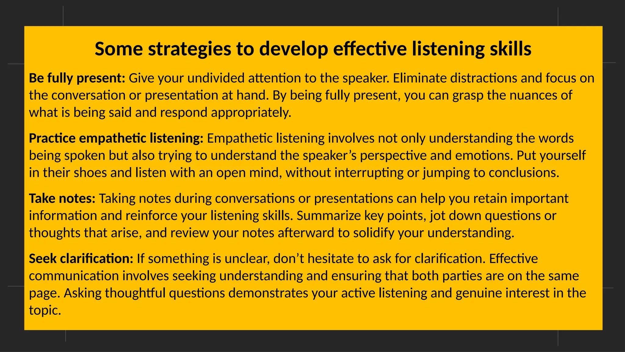 Overcoming Language Barriers in Speaking
Some strategies to develop effective listening skills
Be fully present: Give your undivided attention to the speaker. Eliminate distractions and focus on
the conversation or presentation at hand. By being fully present, you can grasp the nuances of
what is being said and respond appropriately.
Practice empathetic listening: Empathetic listening involves not only understanding the words
being spoken but also trying to understand the speaker’s perspective and emotions. Put yourself
in their shoes and listen with an open mind, without interrupting or jumping to conclusions.
Take notes: Taking notes during conversations or presentations can help you retain important
information and reinforce your listening skills. Summarize key points, jot down questions or
thoughts that arise, and review your notes afterward to solidify your understanding.
Seek clarification: If something is unclear, don’t hesitate to ask for clarification. Effective
communication involves seeking understanding and ensuring that both parties are on the same
page. Asking thoughtful questions demonstrates your active listening and genuine interest in the
topic.
 