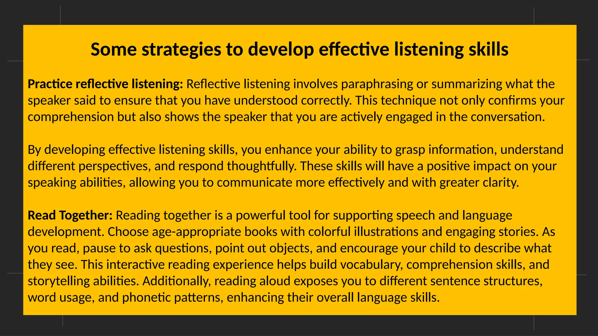 Overcoming Language Barriers in Speaking
Some strategies to develop effective listening skills
Practice reflective listening: Reflective listening involves paraphrasing or summarizing what the
speaker said to ensure that you have understood correctly. This technique not only confirms your
comprehension but also shows the speaker that you are actively engaged in the conversation.
By developing effective listening skills, you enhance your ability to grasp information, understand
different perspectives, and respond thoughtfully. These skills will have a positive impact on your
speaking abilities, allowing you to communicate more effectively and with greater clarity.
Read Together: Reading together is a powerful tool for supporting speech and language
development. Choose age-appropriate books with colorful illustrations and engaging stories. As
you read, pause to ask questions, point out objects, and encourage your child to describe what
they see. This interactive reading experience helps build vocabulary, comprehension skills, and
storytelling abilities. Additionally, reading aloud exposes you to different sentence structures,
word usage, and phonetic patterns, enhancing their overall language skills.
 