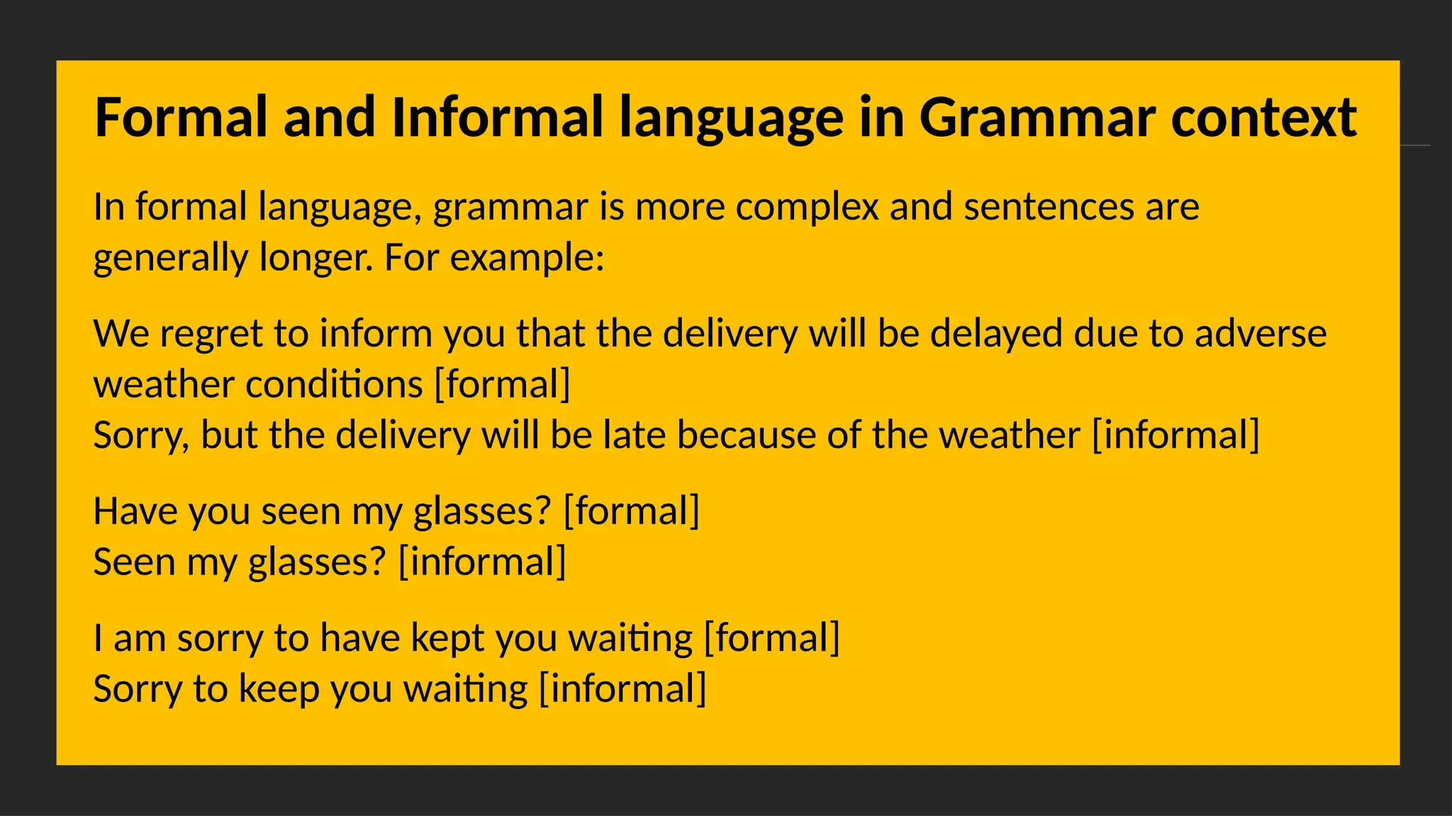 Overcoming Language Barriers in Speaking
Formal and Informal language in Grammar context
In formal language, grammar is more complex and sentences are
generally longer. For example:
We regret to inform you that the delivery will be delayed due to adverse
weather conditions [formal]
Sorry, but the delivery will be late because of the weather [informal]
Have you seen my glasses? [formal]
Seen my glasses? [informal]
I am sorry to have kept you waiting [formal]
Sorry to keep you waiting [informal]
 