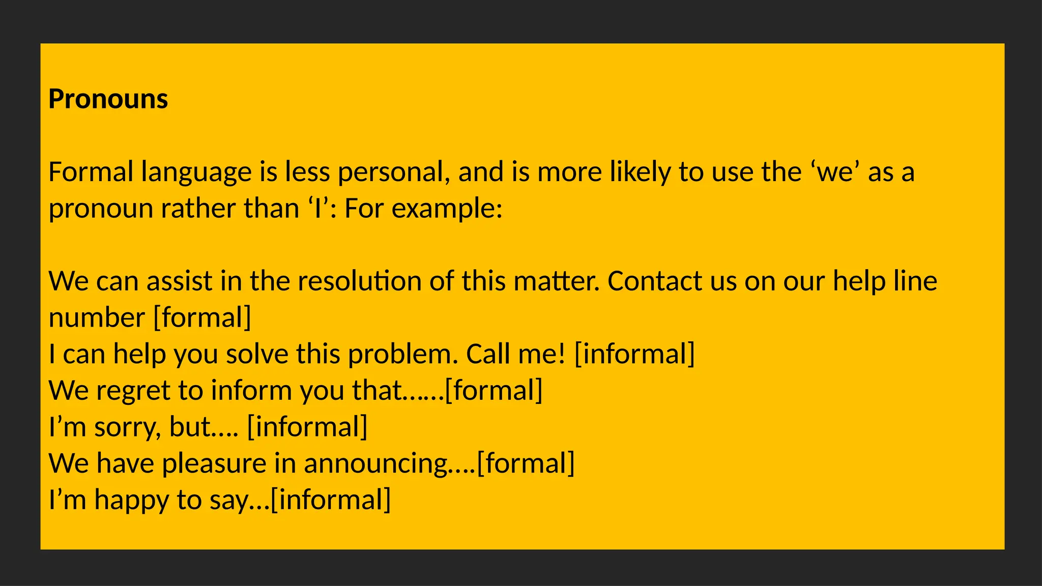 Overcoming Language Barriers in Speaking
Pronouns
Formal language is less personal, and is more likely to use the ‘we’ as a
pronoun rather than ‘I’: For example:
We can assist in the resolution of this matter. Contact us on our help line
number [formal]
I can help you solve this problem. Call me! [informal]
We regret to inform you that……[formal]
I’m sorry, but…. [informal]
We have pleasure in announcing….[formal]
I’m happy to say…[informal]
 