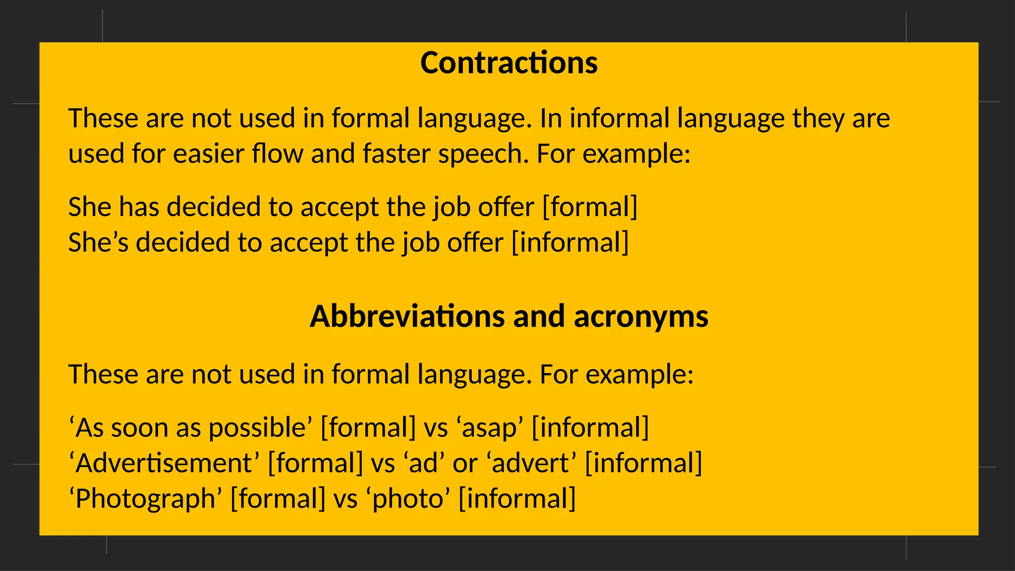 Overcoming Language Barriers in Speaking
Contractions
These are not used in formal language. In informal language they are
used for easier flow and faster speech. For example:
She has decided to accept the job offer [formal]
She’s decided to accept the job offer [informal]
Abbreviations and acronyms
These are not used in formal language. For example:
‘As soon as possible’ [formal] vs ‘asap’ [informal]
‘Advertisement’ [formal] vs ‘ad’ or ‘advert’ [informal]
‘Photograph’ [formal] vs ‘photo’ [informal]
 