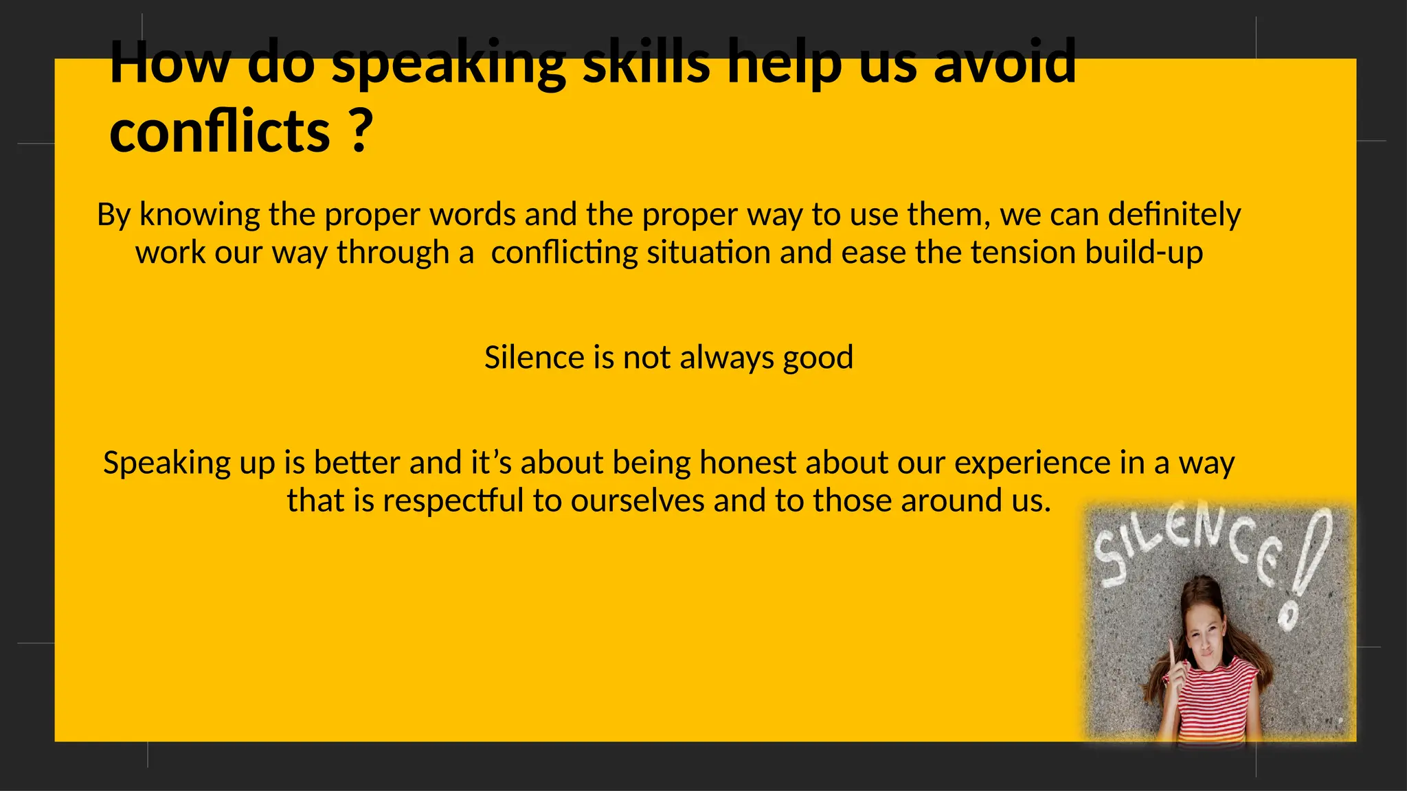 Overcoming Language Barriers in Speaking
How do speaking skills help us avoid
conflicts ?
By knowing the proper words and the proper way to use them, we can definitely
work our way through a conflicting situation and ease the tension build-up
Silence is not always good
Speaking up is better and it’s about being honest about our experience in a way
that is respectful to ourselves and to those around us.
 