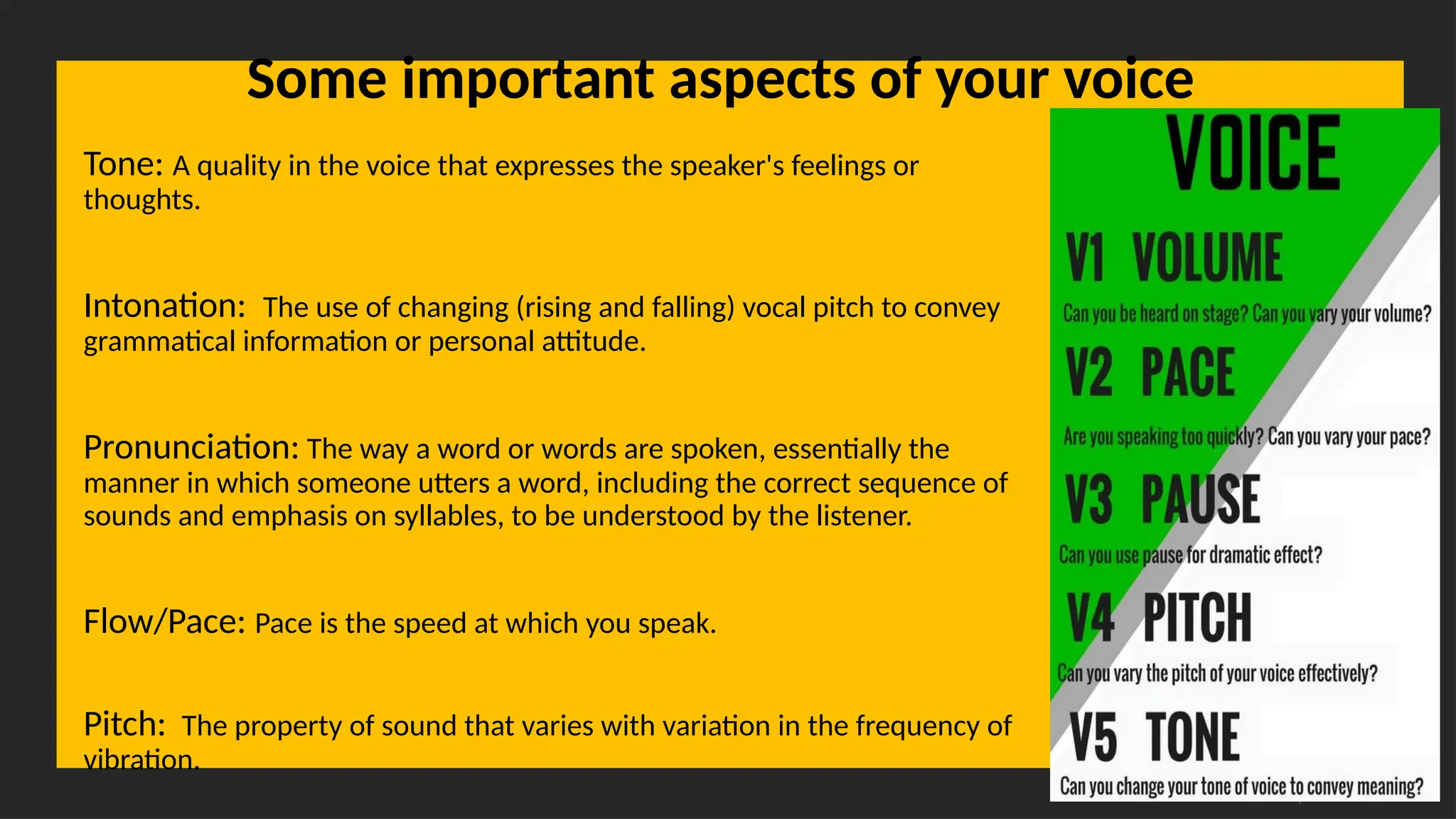 Overcoming Language Barriers in Speaking
Some important aspects of your voice
Tone: A quality in the voice that expresses the speaker's feelings or
thoughts.
Intonation: The use of changing (rising and falling) vocal pitch to convey
grammatical information or personal attitude.
Pronunciation: The way a word or words are spoken, essentially the
manner in which someone utters a word, including the correct sequence of
sounds and emphasis on syllables, to be understood by the listener.
Flow/Pace: Pace is the speed at which you speak.
Pitch: The property of sound that varies with variation in the frequency of
vibration.
 
