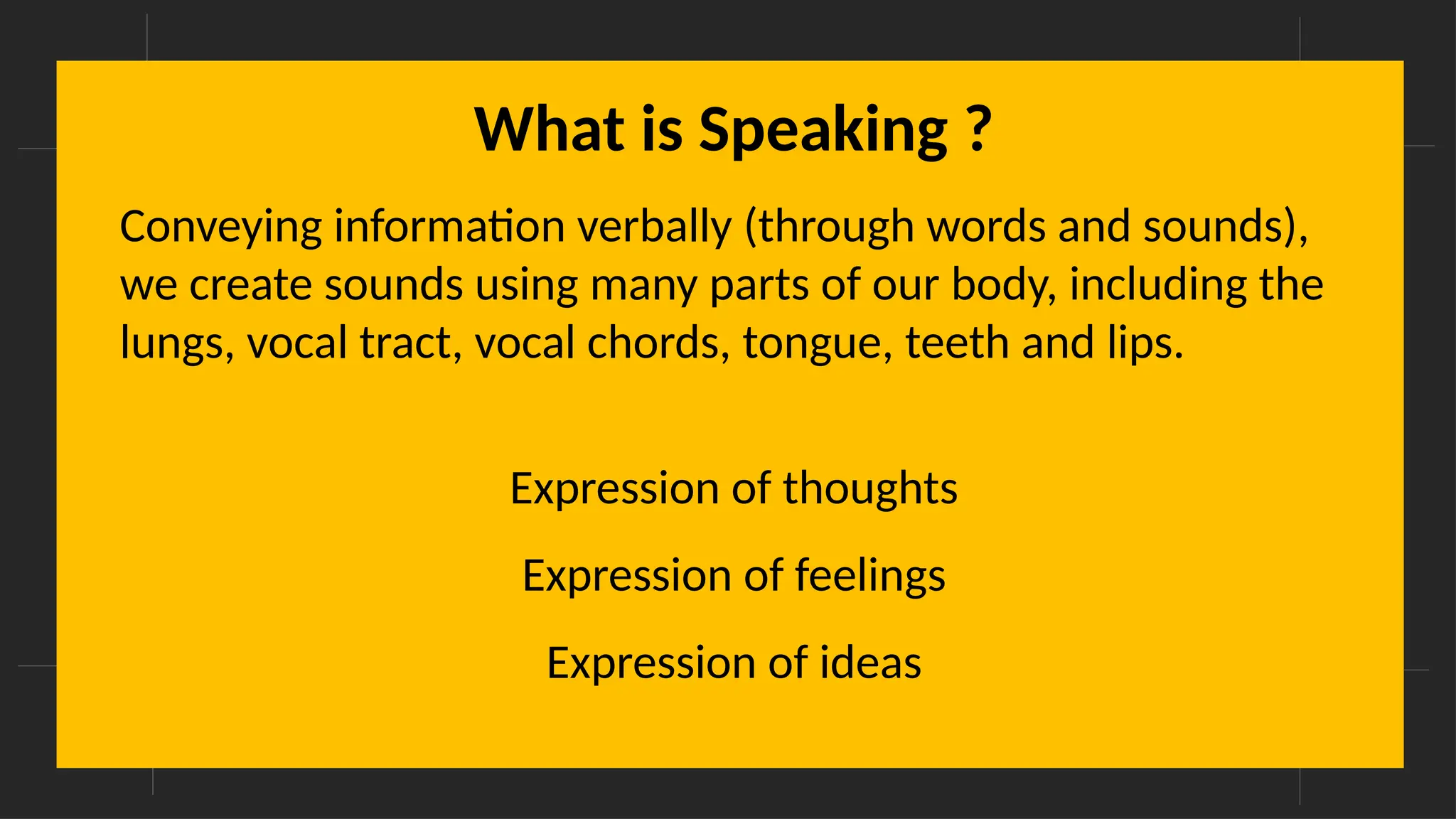 What is Speaking ?
Conveying information verbally (through words and sounds),
we create sounds using many parts of our body, including the
lungs, vocal tract, vocal chords, tongue, teeth and lips.
Expression of thoughts
Expression of feelings
Expression of ideas
 