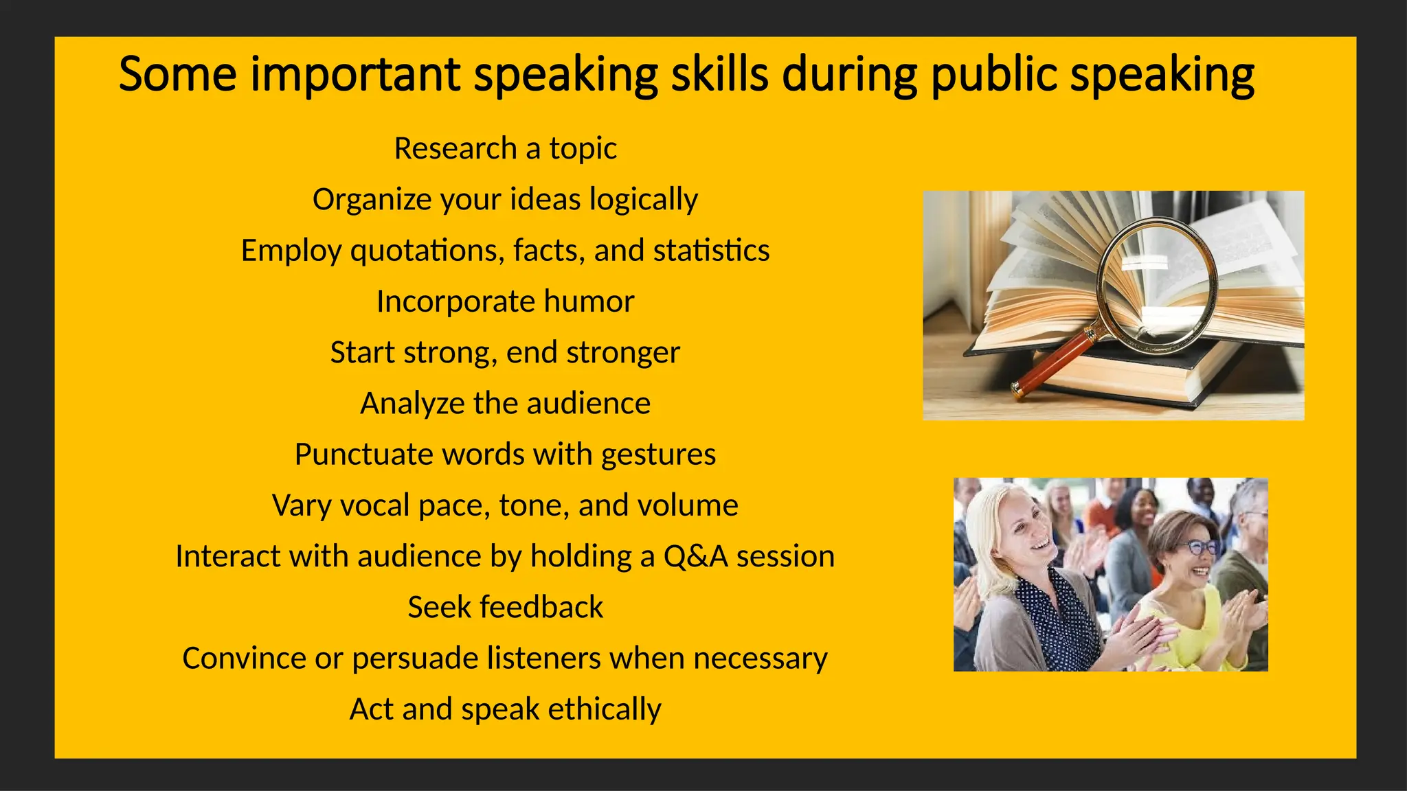 Overcoming Language Barriers in Speaking
Some important speaking skills during public speaking
Research a topic
Organize your ideas logically
Employ quotations, facts, and statistics
Incorporate humor
Start strong, end stronger
Analyze the audience
Punctuate words with gestures
Vary vocal pace, tone, and volume
Interact with audience by holding a Q&A session
Seek feedback
Convince or persuade listeners when necessary
Act and speak ethically
 