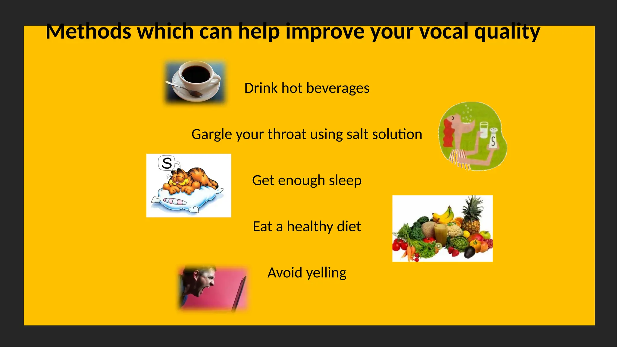 Overcoming Language Barriers in Speaking
Methods which can help improve your vocal quality
Drink hot beverages
Gargle your throat using salt solution
Get enough sleep
Eat a healthy diet
Avoid yelling
 