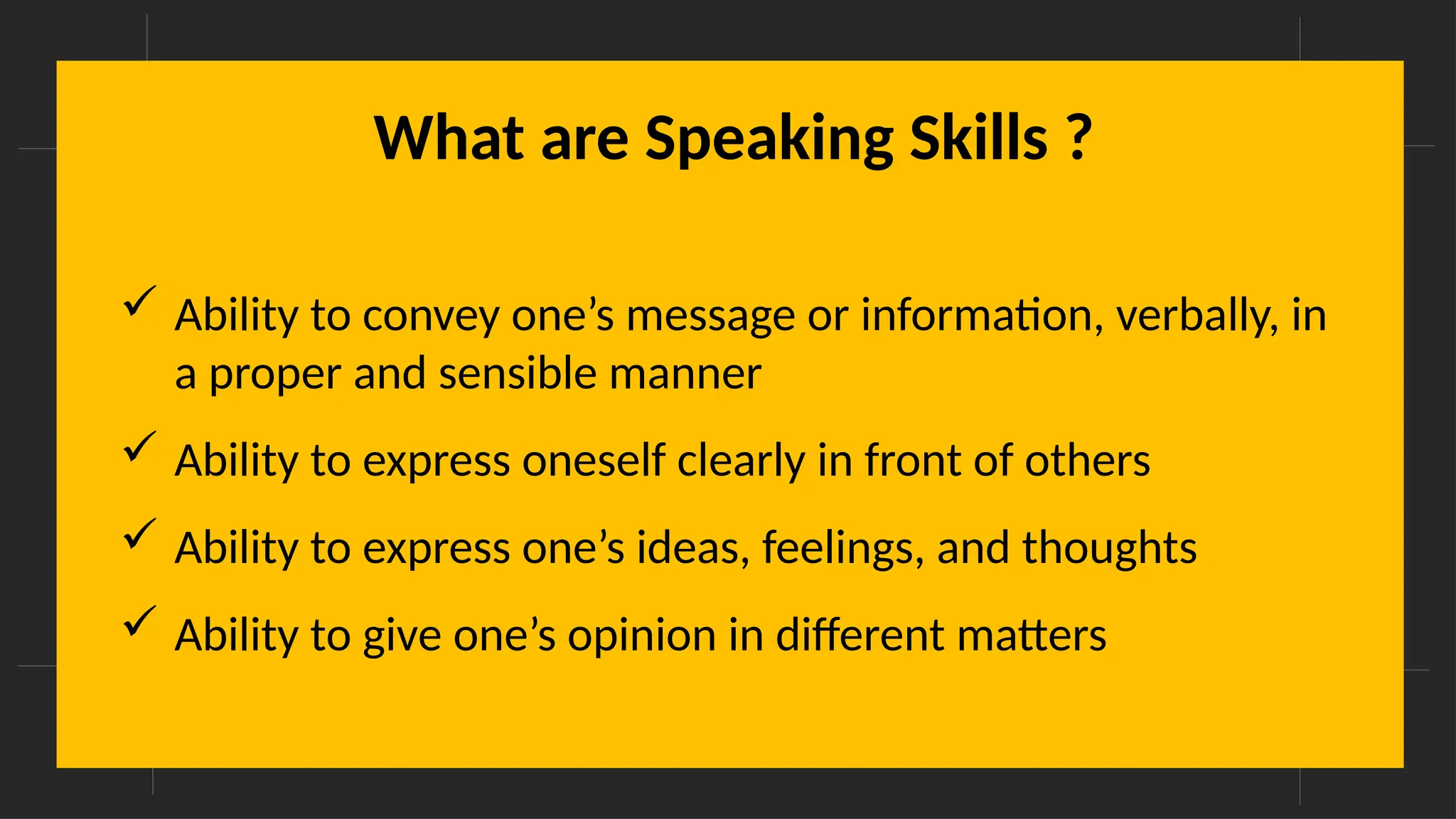 What are Speaking Skills ?
 Ability to convey one’s message or information, verbally, in
a proper and sensible manner
 Ability to express oneself clearly in front of others
 Ability to express one’s ideas, feelings, and thoughts
 Ability to give one’s opinion in different matters
 