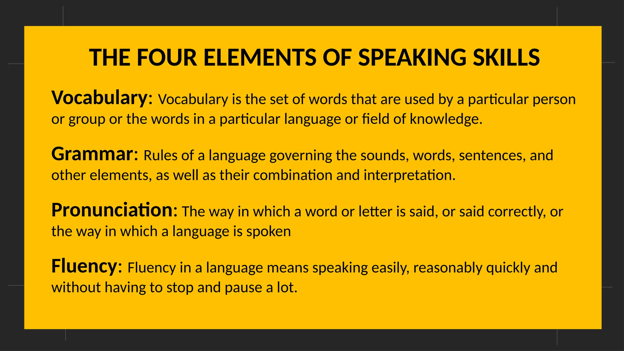 THE FOUR ELEMENTS OF SPEAKING SKILLS
Vocabulary: Vocabulary is the set of words that are used by a particular person
or group or the words in a particular language or field of knowledge.
Grammar: Rules of a language governing the sounds, words, sentences, and
other elements, as well as their combination and interpretation.
Pronunciation: The way in which a word or letter is said, or said correctly, or
the way in which a language is spoken
Fluency: Fluency in a language means speaking easily, reasonably quickly and
without having to stop and pause a lot.
 