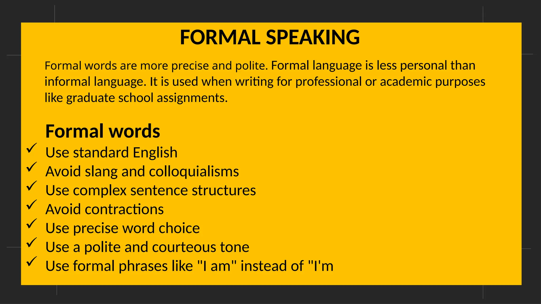 Formal words
 Use standard English
 Avoid slang and colloquialisms
 Use complex sentence structures
 Avoid contractions
 Use precise word choice
 Use a polite and courteous tone
 Use formal phrases like "I am" instead of "I'm
FORMAL SPEAKING
Formal words are more precise and polite. Formal language is less personal than
informal language. It is used when writing for professional or academic purposes
like graduate school assignments.
 