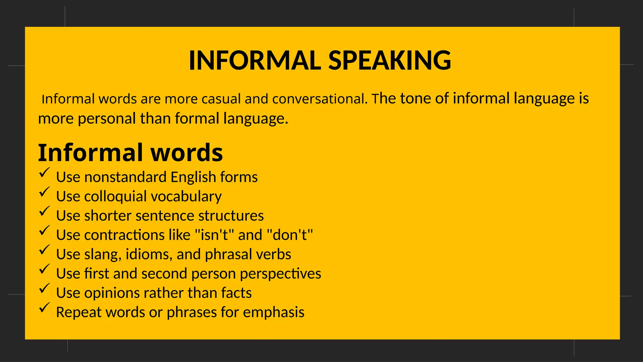 INFORMAL SPEAKING
Informal words are more casual and conversational. The tone of informal language is
more personal than formal language.
Informal words
 Use nonstandard English forms
 Use colloquial vocabulary
 Use shorter sentence structures
 Use contractions like "isn't" and "don't"
 Use slang, idioms, and phrasal verbs
 Use first and second person perspectives
 Use opinions rather than facts
 Repeat words or phrases for emphasis
 