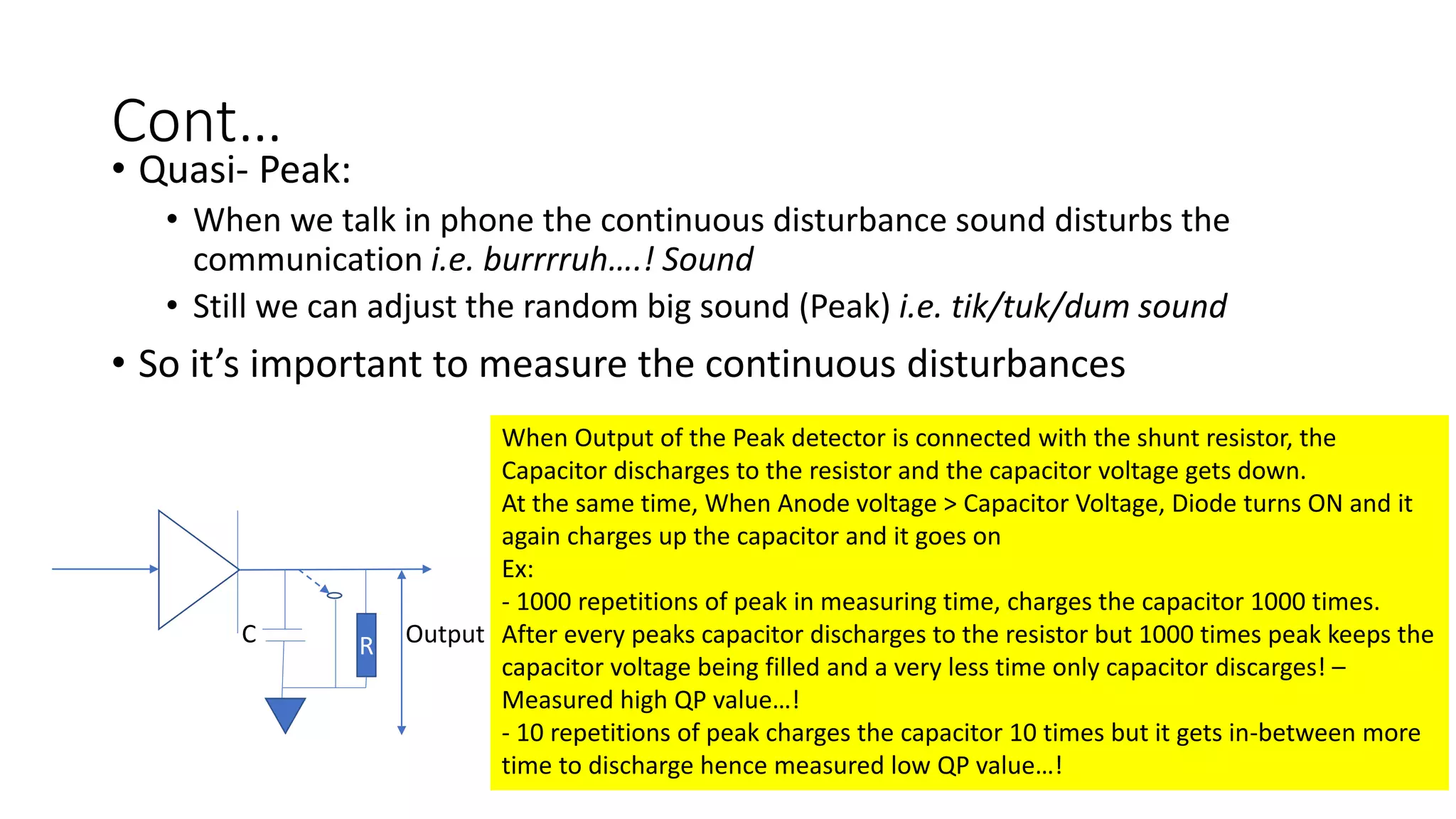 Cont…
• Quasi- Peak:
• When we talk in phone the continuous disturbance sound disturbs the
communication i.e. burrrruh….! Sound
• Still we can adjust the random big sound (Peak) i.e. tik/tuk/dum sound
• So it’s important to measure the continuous disturbances
RC Output
When Output of the Peak detector is connected with the shunt resistor, the
Capacitor discharges to the resistor and the capacitor voltage gets down.
At the same time, When Anode voltage > Capacitor Voltage, Diode turns ON and it
again charges up the capacitor and it goes on
Ex:
- 1000 repetitions of peak in measuring time, charges the capacitor 1000 times.
After every peaks capacitor discharges to the resistor but 1000 times peak keeps the
capacitor voltage being filled and a very less time only capacitor discarges! –
Measured high QP value…!
- 10 repetitions of peak charges the capacitor 10 times but it gets in-between more
time to discharge hence measured low QP value…!
 