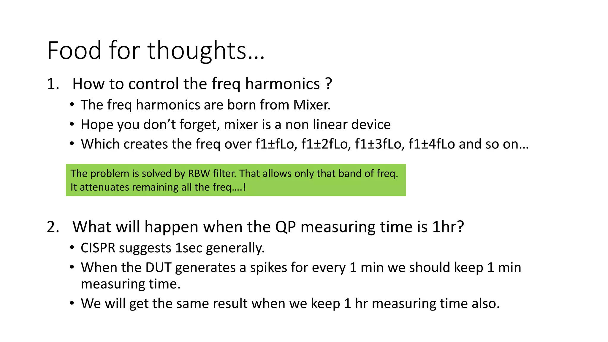 Food for thoughts…
1. How to control the freq harmonics ?
• The freq harmonics are born from Mixer.
• Hope you don’t forget, mixer is a non linear device
• Which creates the freq over f1±fLo, f1±2fLo, f1±3fLo, f1±4fLo and so on…
2. What will happen when the QP measuring time is 1hr?
• CISPR suggests 1sec generally.
• When the DUT generates a spikes for every 1 min we should keep 1 min
measuring time.
• We will get the same result when we keep 1 hr measuring time also.
The problem is solved by RBW filter. That allows only that band of freq.
It attenuates remaining all the freq….!
 