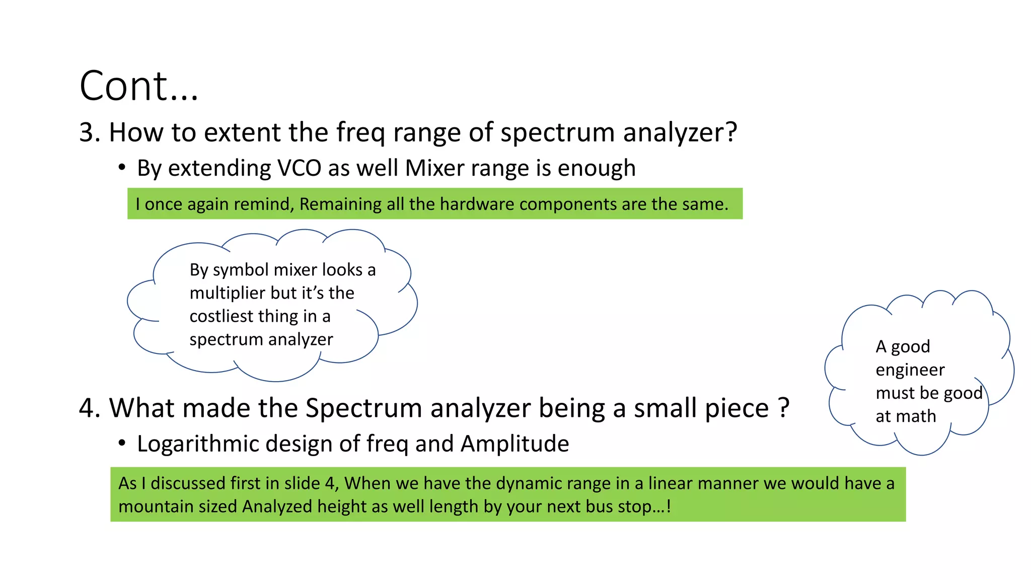 Cont…
3. How to extent the freq range of spectrum analyzer?
• By extending VCO as well Mixer range is enough
4. What made the Spectrum analyzer being a small piece ?
• Logarithmic design of freq and Amplitude
I once again remind, Remaining all the hardware components are the same.
By symbol mixer looks a
multiplier but it’s the
costliest thing in a
spectrum analyzer
As I discussed first in slide 4, When we have the dynamic range in a linear manner we would have a
mountain sized Analyzed height as well length by your next bus stop…!
A good
engineer
must be good
at math
 