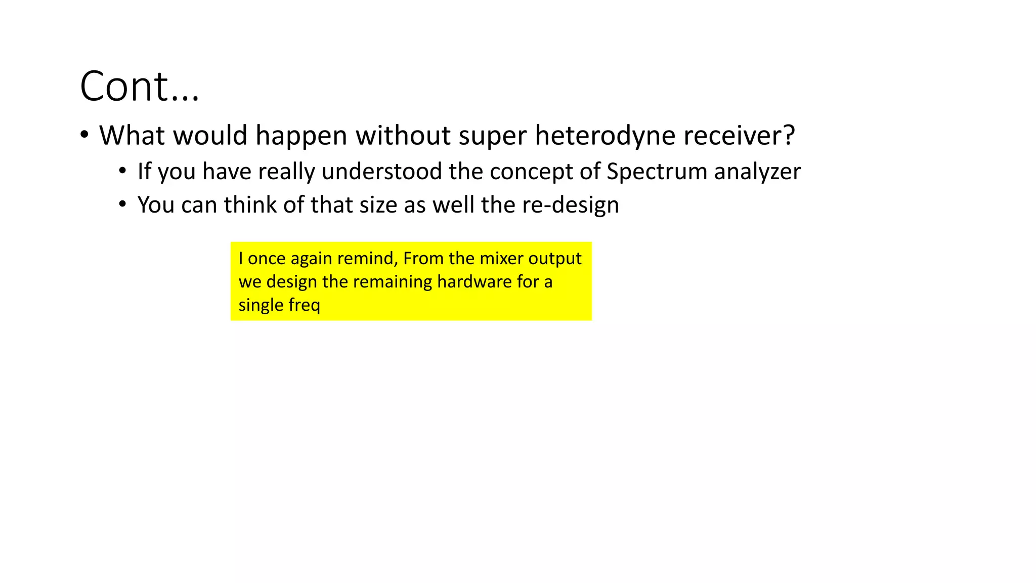 Cont…
• What would happen without super heterodyne receiver?
• If you have really understood the concept of Spectrum analyzer
• You can think of that size as well the re-design
I once again remind, From the mixer output
we design the remaining hardware for a
single freq
 