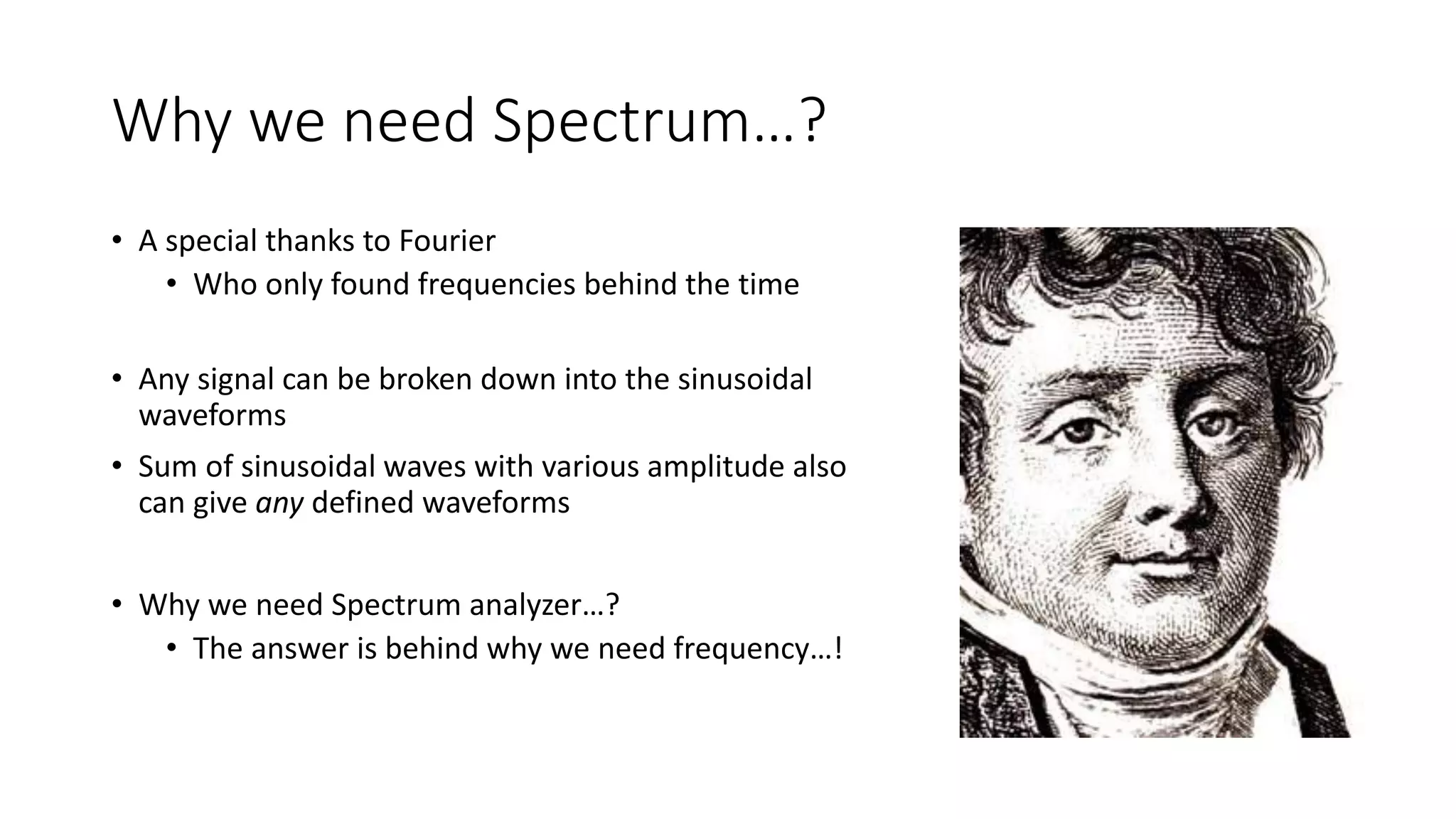 Why we need Spectrum…?
• A special thanks to Fourier
• Who only found frequencies behind the time
• Any signal can be broken down into the sinusoidal
waveforms
• Sum of sinusoidal waves with various amplitude also
can give any defined waveforms
• Why we need Spectrum analyzer…?
• The answer is behind why we need frequency…!
 