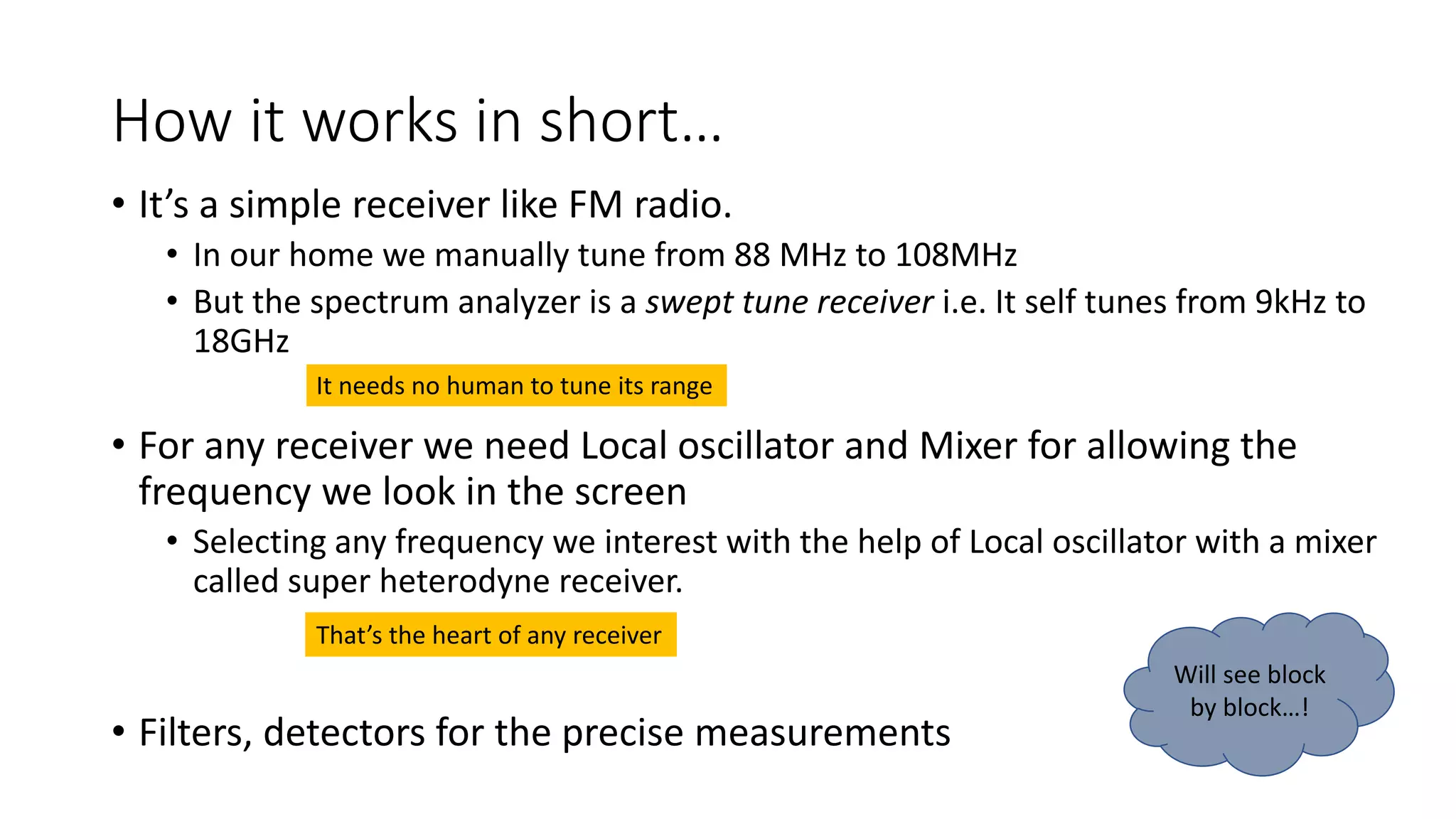How it works in short…
• It’s a simple receiver like FM radio.
• In our home we manually tune from 88 MHz to 108MHz
• But the spectrum analyzer is a swept tune receiver i.e. It self tunes from 9kHz to
18GHz
• For any receiver we need Local oscillator and Mixer for allowing the
frequency we look in the screen
• Selecting any frequency we interest with the help of Local oscillator with a mixer
called super heterodyne receiver.
• Filters, detectors for the precise measurements
It needs no human to tune its range
That’s the heart of any receiver
Will see block
by block…!
 