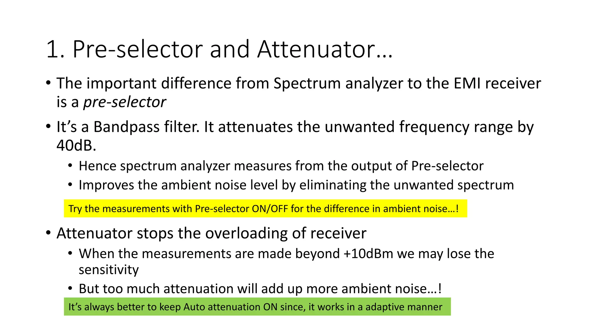 1. Pre-selector and Attenuator…
• The important difference from Spectrum analyzer to the EMI receiver
is a pre-selector
• It’s a Bandpass filter. It attenuates the unwanted frequency range by
40dB.
• Hence spectrum analyzer measures from the output of Pre-selector
• Improves the ambient noise level by eliminating the unwanted spectrum
• Attenuator stops the overloading of receiver
• When the measurements are made beyond +10dBm we may lose the
sensitivity
• But too much attenuation will add up more ambient noise…!
Try the measurements with Pre-selector ON/OFF for the difference in ambient noise…!
It’s always better to keep Auto attenuation ON since, it works in a adaptive manner
 