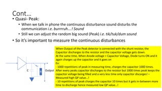 Cont…
• Quasi- Peak:
• When we talk in phone the continuous disturbance sound disturbs the
communication i.e. burrrruh….! Sound
• Still we can adjust the random big sound (Peak) i.e. tik/tuk/dum sound
• So it’s important to measure the continuous disturbances
RC Output
When Output of the Peak detector is connected with the shunt resistor, the
Capacitor discharges to the resistor and the capacitor voltage gets down.
At the same time, When Anode voltage > Capacitor Voltage, Diode turns ON and it
again charges up the capacitor and it goes on
Ex:
- 1000 repetitions of peak in measuring time, charges the capacitor 1000 times.
After every peaks capacitor discharges to the resistor but 1000 times peak keeps the
capacitor voltage being filled and a very less time only capacitor discarges! –
Measured high QP value…!
- 10 repetitions of peak charges the capacitor 10 times but it gets in-between more
time to discharge hence measured low QP value…!
 