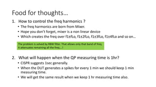 Food for thoughts…
1. How to control the freq harmonics ?
• The freq harmonics are born from Mixer.
• Hope you don’t forget, mixer is a non linear device
• Which creates the freq over f1±fLo, f1±2fLo, f1±3fLo, f1±4fLo and so on…
2. What will happen when the QP measuring time is 1hr?
• CISPR suggests 1sec generally.
• When the DUT generates a spikes for every 1 min we should keep 1 min
measuring time.
• We will get the same result when we keep 1 hr measuring time also.
The problem is solved by RBW filter. That allows only that band of freq.
It attenuates remaining all the freq….!
 