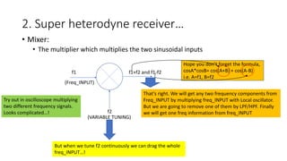 2. Super heterodyne receiver…
• Mixer:
• The multiplier which multiplies the two sinusoidal inputs
f1
f2
f1+f2 and f1-f2
Hope you don’t forget the formula,
cosA*cosB= cos(A+B) + cos(A-B)
i.e. A=f1, B=f2
Try out in oscilloscope multiplying
two different frequency signals.
Looks complicated…!
(Freq_INPUT)
(VARIABLE TUNING)
That’s right. We will get any two frequency components from
Freq_INPUT by multiplying freq_INPUT with Local oscillator.
But we are going to remove one of them by LPF/HPF. Finally
we will get one freq information from freq_INPUT
But when we tune f2 continuously we can drag the whole
freq_INPUT…!
 