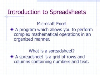 Introduction to Spreadsheets
Microsoft Excel
A program which allows you to perform
complex mathematical operations in an
organized manner.
What is a spreadsheet?
A spreadsheet is a grid of rows and
columns containing numbers and text.
 