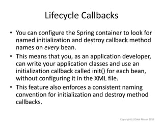 Lifecycle Callbacks
• You can configure the Spring container to look for
named initialization and destroy callback method
names on every bean.
• This means that you, as an application developer,
can write your application classes and use an
initialization callback called init() for each bean,
without configuring it in the XML file.
• This feature also enforces a consistent naming
convention for initialization and destroy method
callbacks.
Copyright(c) Oded Nissan 2010

 