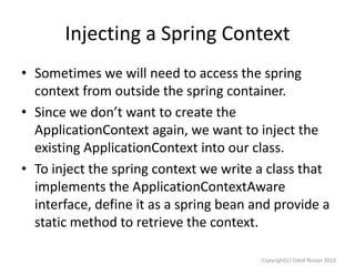 Injecting a Spring Context
• Sometimes we will need to access the spring
context from outside the spring container.
• Since we don’t want to create the
ApplicationContext again, we want to inject the
existing ApplicationContext into our class.
• To inject the spring context we write a class that
implements the ApplicationContextAware
interface, define it as a spring bean and provide a
static method to retrieve the context.
Copyright(c) Oded Nissan 2010

 