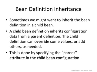 Bean Definition Inheritance
• Sometimes we might want to inherit the bean
definition in a child bean.
• A child bean definition inherits configuration
data from a parent definition. The child
definition can override some values, or add
others, as needed.
• This is done by specifying the “parent”
attribute in the child bean configuration.
Copyright(c) Oded Nissan 2010

 