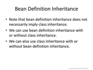 Bean Definition Inheritance
• Note that bean definition inheritance does not
necessarily imply class inheritance.
• We can use bean definition inheritance with
or without class inheritance.
• We can also use class inheritance with or
without bean definition inheritance.

Copyright(c) Oded Nissan 2010

 