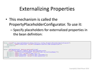 Externalizing Properties
• This mechanism is called the
PropertyPlaceholderConfigurator. To use it:
– Specify placeholders for externalized properties in
the bean definition:

Copyright(c) Oded Nissan 2010

 