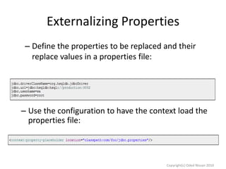 Externalizing Properties
– Define the properties to be replaced and their
replace values in a properties file:

– Use the configuration to have the context load the
properties file:

Copyright(c) Oded Nissan 2010

 