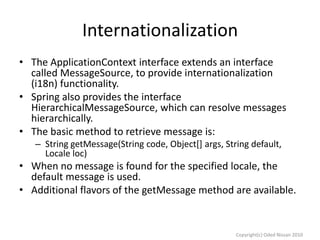 Internationalization
• The ApplicationContext interface extends an interface
called MessageSource, to provide internationalization
(i18n) functionality.
• Spring also provides the interface
HierarchicalMessageSource, which can resolve messages
hierarchically.
• The basic method to retrieve message is:
– String getMessage(String code, Object[] args, String default,
Locale loc)

• When no message is found for the specified locale, the
default message is used.
• Additional flavors of the getMessage method are available.

Copyright(c) Oded Nissan 2010

 
