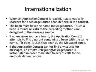Internationalization
• When an ApplicationContext is loaded, it automatically
searches for a MessageSource bean defined in the context.
• The bean must have the name messageSource. If such a
bean is found, all calls to the preceding methods are
delegated to the message source.
• If no message source is found, the ApplicationContext
attempts to find a parent containing a bean with the same
name. If it does, it uses that bean as the MessageSource.
• If the ApplicationContext cannot find any source for
messages, an empty DelegatingMessageSource is
instantiated in order to be able to accept calls to the
methods defined above.

Copyright(c) Oded Nissan 2010

 